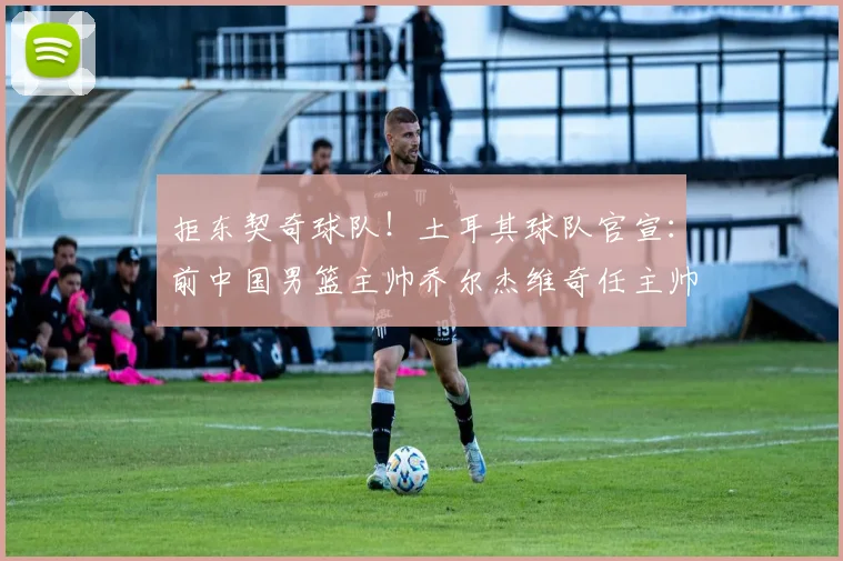 拒东契奇球队!土耳其球队官宣:前中国男篮主帅乔尔杰维奇任主帅