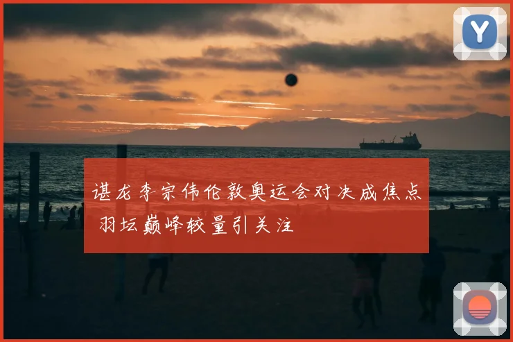 谌龙李宗伟伦敦奥运会对决成焦点 羽坛巅峰较量引关注