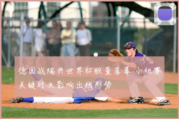德国战瑞典世界杯较量落幕 小组赛关键对决影响出线形势