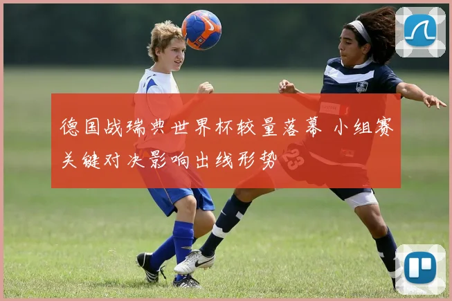 德国战瑞典世界杯较量落幕 小组赛关键对决影响出线形势