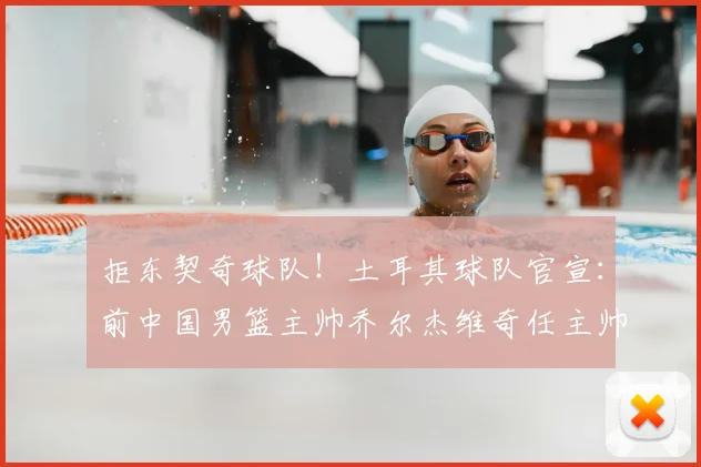 拒东契奇球队!土耳其球队官宣:前中国男篮主帅乔尔杰维奇任主帅