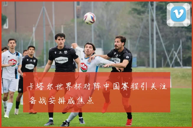 卡塔尔世界杯对阵中国赛程引关注 备战安排成焦点