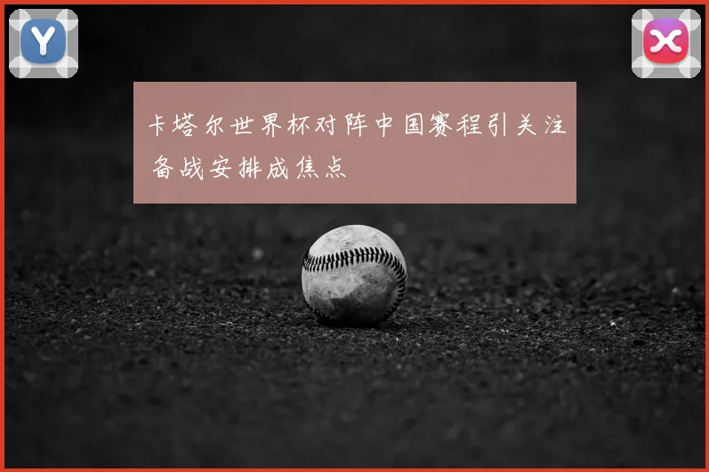 卡塔尔世界杯对阵中国赛程引关注 备战安排成焦点