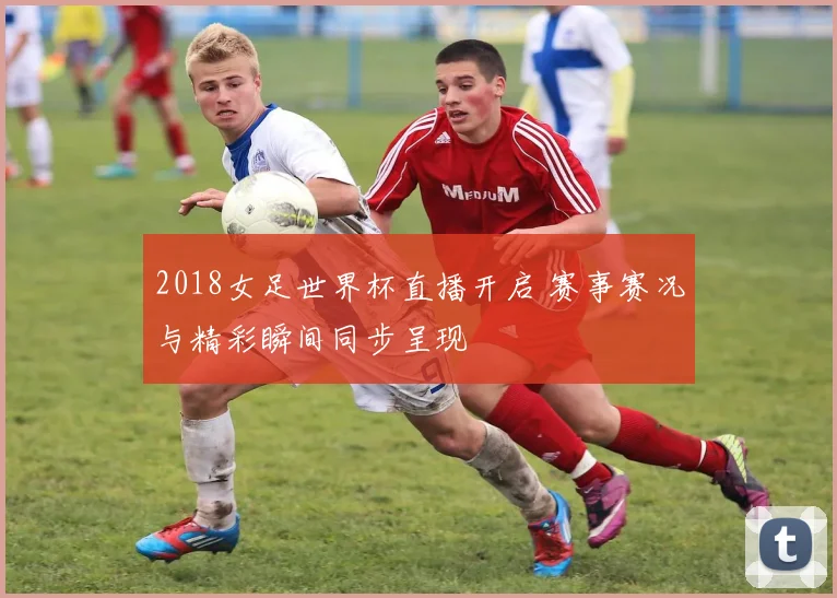 2018女足世界杯直播开启 赛事赛况与精彩瞬间同步呈现