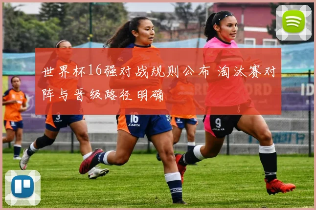 世界杯16强对战规则公布 淘汰赛对阵与晋级路径明确